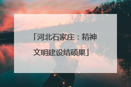 河北石家庄：精神文明建设结硕果
