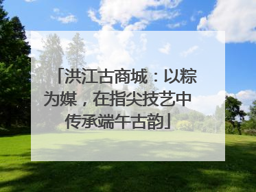 洪江古商城：以粽为媒，在指尖技艺中传承端午古韵
