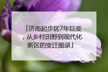 济南起步区7年巨变，从乡村田野到现代化新区的变迁图录