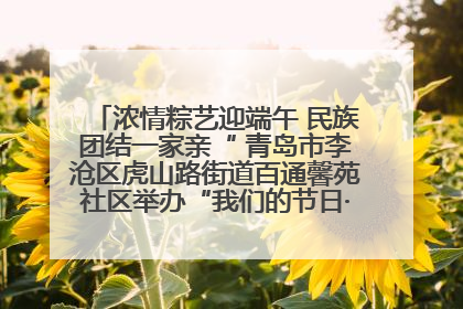 浓情粽艺迎端午 民族团结一家亲“ 青岛市李沧区虎山路街道百通馨苑社区举办“我们的节日·端午“主题活动