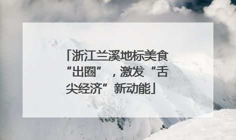 浙江兰溪地标美食“出圈”，激发“舌尖经济”新动能