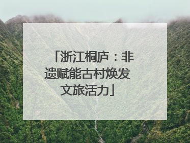 浙江桐庐：非遗赋能古村焕发文旅活力