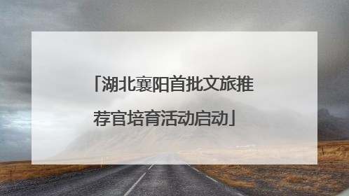 湖北襄阳首批文旅推荐官培育活动启动