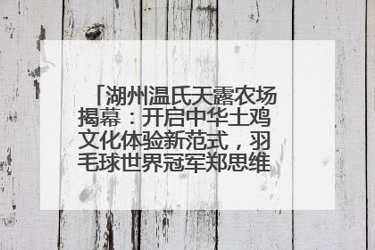 湖州温氏天露农场揭幕：开启中华土鸡文化体验新范式，羽毛球世界冠军郑思维助力品牌兴农