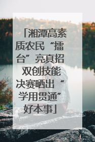 湘潭高素质农民“擂台”亮真招 双创技能决赛晒出“学用贯通”好本事