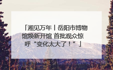 湘见万年丨岳阳市博物馆焕新开馆 首批观众惊呼“变化太大了！”