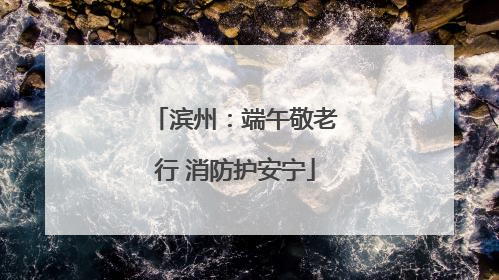 滨州：端午敬老行 消防护安宁
