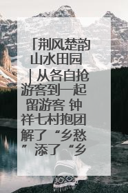 荆风楚韵 山水田园｜从各自抢游客到一起留游客 钟祥七村抱团解了“乡愁”添了“乡酬”