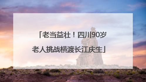 老当益壮！四川90岁老人挑战横渡长江庆生