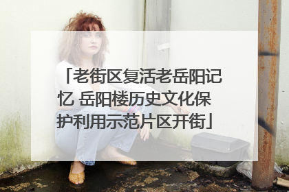 老街区复活老岳阳记忆 岳阳楼历史文化保护利用示范片区开街