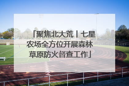 聚焦北大荒丨七星农场全方位开展森林草原防火督查工作