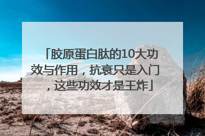 胶原蛋白肽的10大功效与作用，抗衰只是入门，这些功效才是王炸