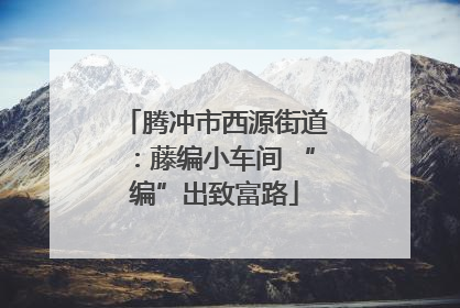 腾冲市西源街道：藤编小车间 “编”出致富路