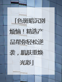 色斑暗沉别烦恼！精选产品帮你轻松逆袭，肌肤重焕光彩