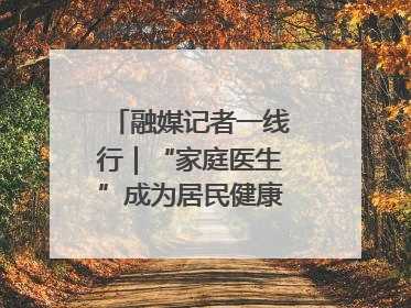 融媒记者一线行｜“家庭医生”成为居民健康“守门人”