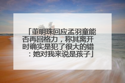 董明珠回应孟羽童能否再回格力，称其离开时确实是犯了很大的错：她对我来说是孩子
