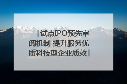 试点IPO预先审阅机制 提升服务优质科技型企业质效