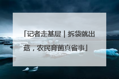 记者走基层｜拆袋就出菇，农民育菌真省事
