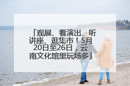 观展、看演出、听讲座、逛集市！5月20日至26日，云南文化馆里玩场多