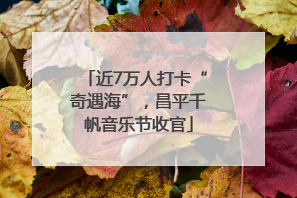 近7万人打卡“奇遇海”，昌平千帆音乐节收官