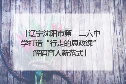 辽宁沈阳市第一二六中学打造“行走的思政课” 解码育人新范式