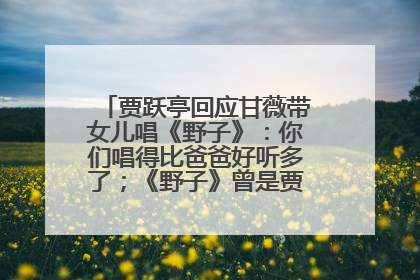 贾跃亭回应甘薇带女儿唱《野子》：你们唱得比爸爸好听多了；《野子》曾是贾跃亭“代表作”