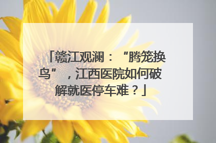 赣江观澜：“腾笼换鸟”，江西医院如何破解就医停车难？