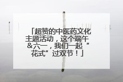 超赞的中医药文化主题活动，这个端午＆六一，我们一起“花式”过双节！