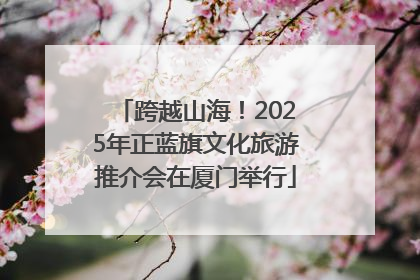 跨越山海！2025年正蓝旗文化旅游推介会在厦门举行