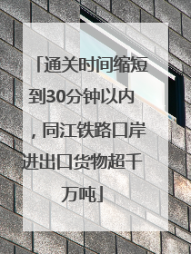 通关时间缩短到30分钟以内，同江铁路口岸进出口货物超千万吨
