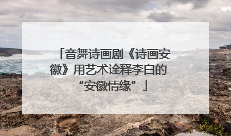 音舞诗画剧《诗画安徽》用艺术诠释李白的 “安徽情缘”