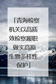 青海检察机关以高质效检察履职 做实高原生物多样性保护