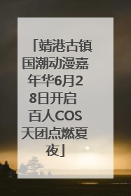 靖港古镇国潮动漫嘉年华6月28日开启 百人COS天团点燃夏夜