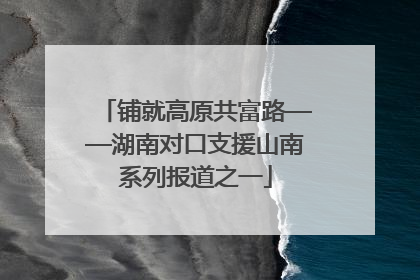 铺就高原共富路——湖南对口支援山南系列报道之一