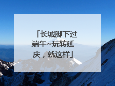 长城脚下过端午~玩转延庆,就这样