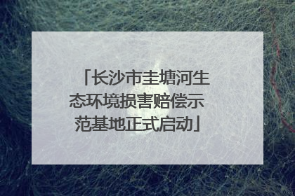 长沙市圭塘河生态环境损害赔偿示范基地正式启动
