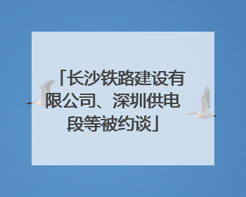长沙铁路建设有限公司、深圳供电段等被约谈