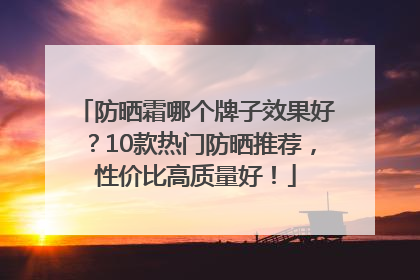 防晒霜哪个牌子效果好？10款热门防晒推荐，性价比高质量好！