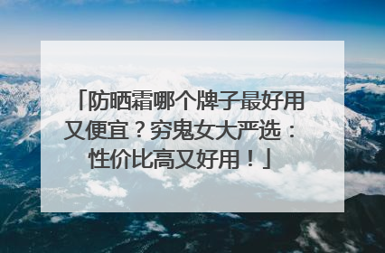 防晒霜哪个牌子最好用又便宜？穷鬼女大严选：性价比高又好用！