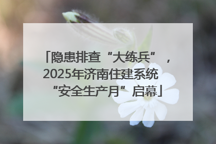 隐患排查“大练兵”，2025年济南住建系统“安全生产月”启幕