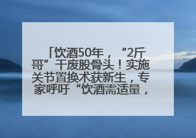 饮酒50年，“2斤哥”干废股骨头！实施关节置换术获新生，专家呼吁“饮酒需适量，守护骨骼健康”