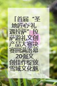 首届“圣地匠心·礼遇拉萨”拉萨游礼文创产品大赛决赛圆满落幕 20强文创佳作绽放雪域文化魅力