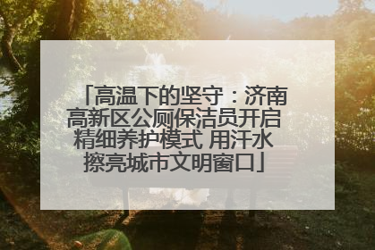 高温下的坚守：济南高新区公厕保洁员开启精细养护模式 用汗水擦亮城市文明窗口