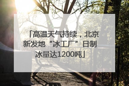 高温天气持续，北京新发地“冰工厂”日制冰量达1200吨