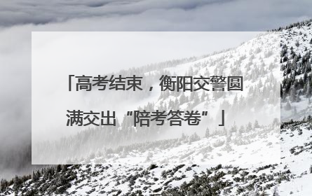 高考结束，衡阳交警圆满交出“陪考答卷”