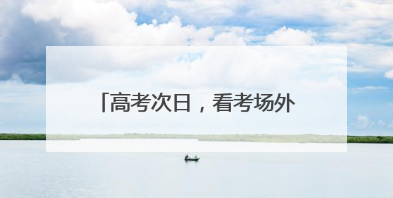 高考次日，看考场外的 “江汉力量”