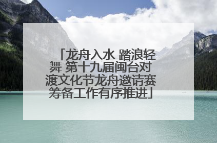 龙舟入水 踏浪轻舞 第十九届闽台对渡文化节龙舟邀请赛筹备工作有序推进