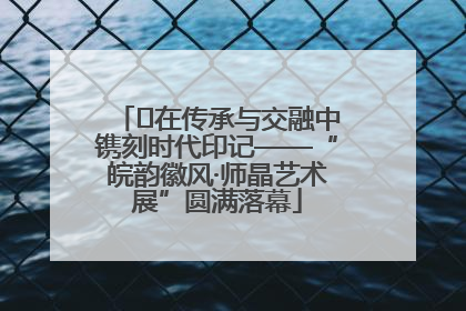 ﻿在传承与交融中镌刻时代印记——“皖韵徽风·师晶艺术展”圆满落幕