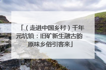 （走进中国乡村）千年元坑镇：旧矿新生融古韵 原味乡俗引客来