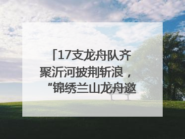 17支龙舟队齐聚沂河披荆斩浪，“锦绣兰山龙舟邀请赛”开幕